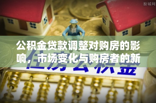 革吉公积金贷款调整对购房的影响，市场变化与购房者的新选择