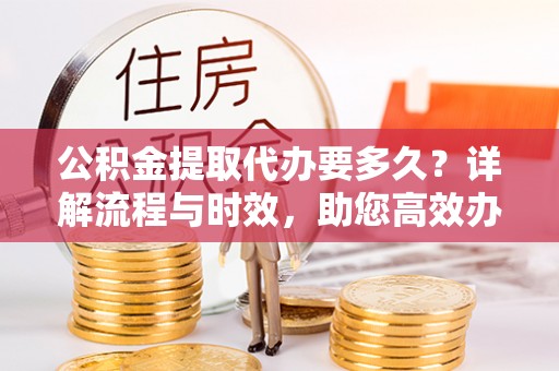 革吉公积金提取代办要多久？详解流程与时效，助您高效办理