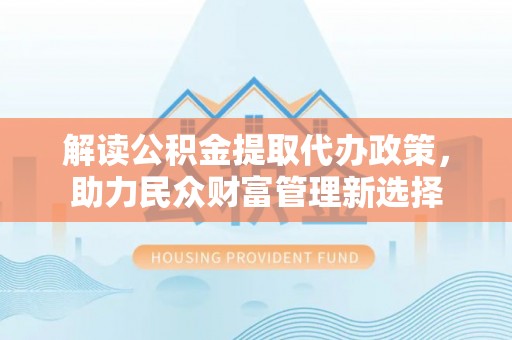 革吉解读公积金提取代办政策，助力民众财富管理新选择