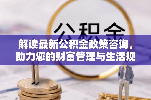 革吉解读最新公积金政策咨询，助力您的财富管理与生活规划