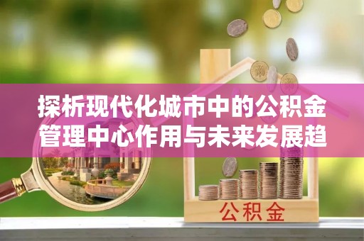 革吉探析现代化城市中的公积金管理中心作用与未来发展趋势