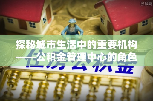革吉探秘城市生活中的重要机构——公积金管理中心的角色与意义
