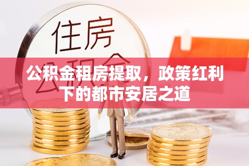 革吉公积金租房提取，政策红利下的都市安居之道