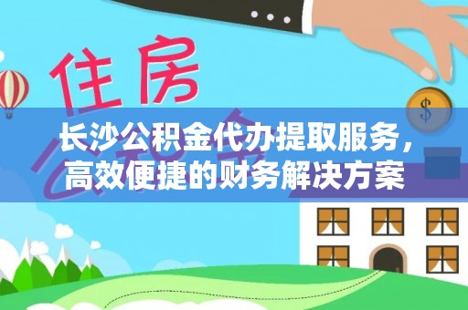 革吉长沙公积金代办提取服务，高效便捷的财务解决方案