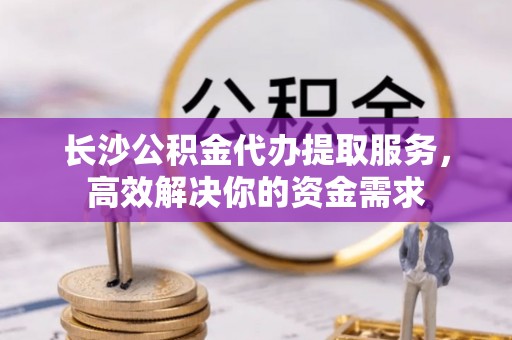 革吉长沙公积金代办提取服务，高效解决你的资金需求