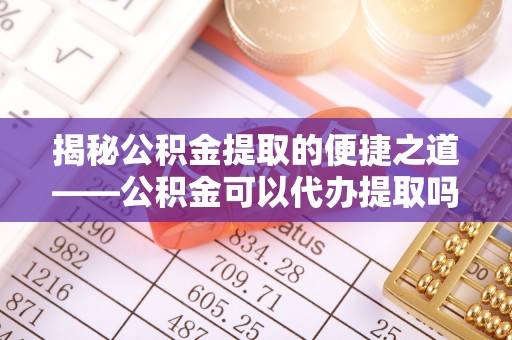 革吉揭秘公积金提取的便捷之道——公积金可以代办提取吗？