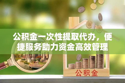 革吉公积金一次性提取代办，便捷服务助力资金高效管理