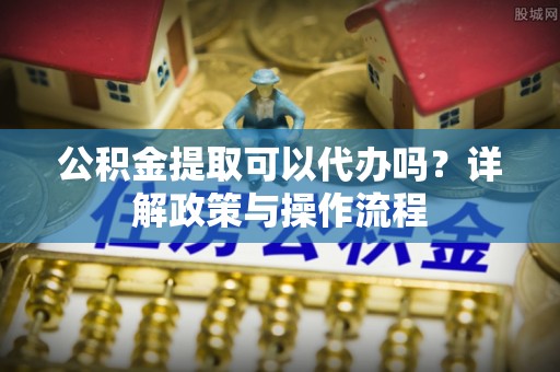 革吉公积金提取可以代办吗？详解政策与操作流程