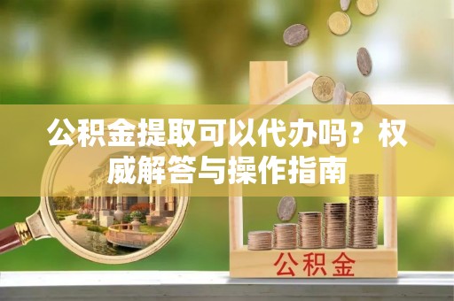 革吉公积金提取可以代办吗？权威解答与操作指南