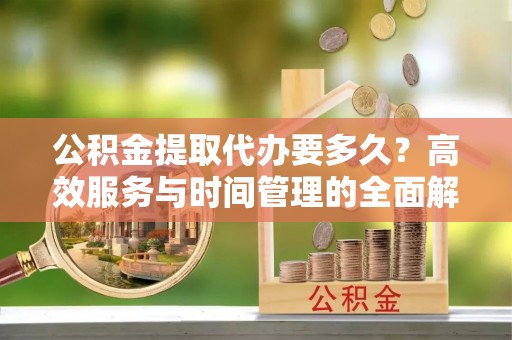 革吉公积金提取代办要多久？高效服务与时间管理的全面解析