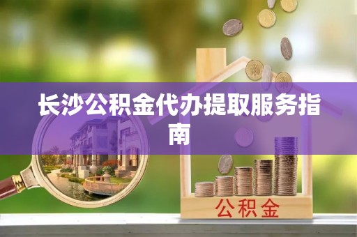 革吉长沙公积金代办提取服务指南