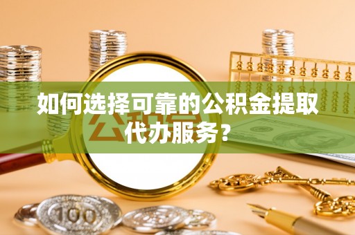 革吉如何选择可靠的公积金提取代办服务？