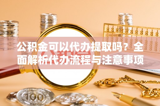 革吉公积金可以代办提取吗？全面解析代办流程与注意事项